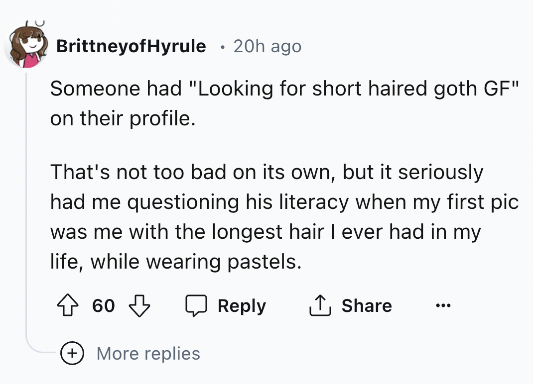 number - BrittneyofHyrule 20h ago Someone had "Looking for short haired goth Gf" on their profile. That's not too bad on its own, but it seriously had me questioning his literacy when my first pic was me with the longest hair I ever had in my life, while 